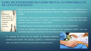 • Relação de ajuda terapêutica, uma relação de confiança, a valorização de aspetos significativos e o
reforço da esperança realista proporcionada pelo enfermeiro configuram-se como fulcrais para o
EESMP.
• Compreender a forma como a pessoa em processo de luto vê e sente o seu problema. Deste modo
pretende ajudá-la a promover a evolução e o crescimento que vai contribuir para uma melhor
adaptação e resolução do mesmo. (Coelho, 2020)
• A estratégia baseada na capacitação de resolução de problemas e reforço de habilidades.
• O treino das habilidades sociais por parte da pessoa em luto configura-se também como uma
capacidade importante para não desenvolver uma situação patológica.
PAPEL DO ENFERMEIRO DE SAÚDE MENTAL NA PERTURBAÇÃO
DE LUTO PATOLÓGICO
• As estratégias de Coping são um conjunto de estratégias adaptativas
utilizadas pelas pessoas. São respostas cognitivas e comportamentais ao
stress, com objetivo de suavizar as características causadoras de dor.
 