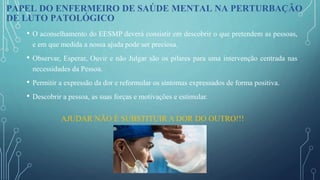 • O aconselhamento do EESMP deverá consistir em descobrir o que pretendem as pessoas,
e em que medida a nossa ajuda pode ser preciosa.
• Observar, Esperar, Ouvir e não Julgar são os pilares para uma intervenção centrada nas
necessidades da Pessoa.
• Permitir a expressão da dor e reformular os sintomas expressados de forma positiva.
• Descobrir a pessoa, as suas forças e motivações e estimular.
PAPEL DO ENFERMEIRO DE SAÚDE MENTAL NA PERTURBAÇÃO
DE LUTO PATOLÓGICO
AJUDAR NÃO É SUBSTITUIR A DOR DO OUTRO!!!
 