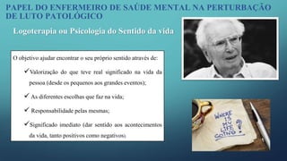 O objetivo ajudar encontrar o seu próprio sentido através de:
Valorização do que teve real significado na vida da
pessoa (desde os pequenos aos grandes eventos);
 As diferentes escolhas que faz na vida;
 Responsabilidade pelas mesmas;
Significado imediato (dar sentido aos acontecimentos
da vida, tanto positivos como negativos).
Logoterapia ou Psicologia do Sentido da vida
PAPEL DO ENFERMEIRO DE SAÚDE MENTAL NA PERTURBAÇÃO
DE LUTO PATOLÓGICO
 
