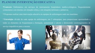 •Contexto: Enfermeiros em serviços de internamento hospitalares medico-cirúrgicos, frequentemente
contactamos com doentes em situação crítica, e em situações terminais e paliativas.
• Propomos realizar uma intervenção educativa às equipas de enfermagem onde nos inserimos.
• Estratégia: divisão de cada equipa de enfermagem, em 3 subequipas, para proporcionar oportunidade a
todos os elementos de frequentarem a formação, aumentando a adesão e diminuindo constrangimentos de
serviço impeditivos para a mesma.
PLANO DE INTERVENÇÃO EDUCATIVA
 