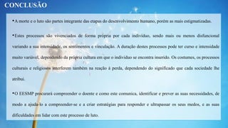 •A morte e o luto são partes integrante das etapas do desenvolvimento humano, porém as mais estigmatizadas.
•Estes processos são vivenciados de forma própria por cada indivíduo, sendo mais ou menos disfuncional
variando a sua intensidade, os sentimentos e vinculação. A duração destes processos pode ter curso e intensidade
muito variável, dependendo da própria cultura em que o individuo se encontra inserido. Os costumes, os processos
culturais e religiosos interferem também na reação à perda, dependendo do significado que cada sociedade lhe
atribui.
•O EESMP procurará compreender o doente e como este comunica, identificar e prever as suas necessidades, de
modo a ajuda-lo a compreender-se e a criar estratégias para responder e ultrapassar os seus medos, e as suas
dificuldades em lidar com este processo de luto.
CONCLUSÃO
 
