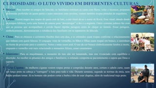 • México: Para receber os amigos do falecido, os familiares enfeitam as casas com flores, velas e incensos, preparam
as comidas preferidas de quem partiu e usam máscaras com caveiras, vestem também roupas pintadas de esqueletos.
• Judeus: Fazem rasgos nas roupas de quem está de luto, a este ritual dá-se o nome de Keriá. Esse ritual, datado desde
os tempos bíblicos, seria uma forma de catarse para “descarregar” a dor e a angústia. Outro costume judaico faz com
que as pessoas que acompanham o caixão façam rápidas paragens antes de chegar ao túmulo. Essas paragens,
simbolicamente, demonstrariam a relutância dos familiares em se separarem do falecido.
• China: Para os chineses a cerimonia fúnebre dura sete dias, e os enlutados usam roupas conforme o relacionamento
que tinham com quem faleceu. O conjugue veste de vermelho, os filhos e filhas usam roupas em branco, e caminham
na frente da procissão para o cemitério. Netos e netas usam azul. O uso da cor branca simbolicamente lembra a morte,
enquanto o vermelho está mais relacionado a momentos felizes, como casamentos.
• Islamismo: Para os muçulmanos, o momento do luto não ser lamentado, mas sim vivenciado com equilíbrio e
discrição. Ao receber os pêsames dos amigos e familiares, o enlutado comporta-se pacientemente e espera que Deus o
console.
• Etnia Cigana: As mulheres ciganas vestem roupas pretas e compridas durante anos, cortam o cabelo curto, usam
um lenço preto na cabeça e “carregam” o luto para toda a vida. Durante semanas, segundo as normas da etnia, nem
banho podiam tomar. Já os homens não podem cortar a barba e têm de usar chapéus, além do tradicional traje preto.
CURIOSIDADE: O LUTO VIVIDO EM DIFERENTES CULTURAS
 