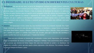 • Madagáscar: De sete em sete anos, os povos de Madagáscar realizam um evento curioso: conhecido
como Famadihana, o ritual realizado pela etnia Malgaxe tem como objetivo celebrar os laços ancestrais
de forma alegre e descontraída. Durante a festa, os túmulos de familiares são abertos e os cadáveres,
envoltos em panos brancos, para em seguida serem carregados acima das cabeças dos participantes. De
seguida, anciãos explicam às crianças a importância do contato com os mortos. Segundo a crença
Malgaxe, até que o cadáver se decomponha completamente e restem apenas ossos, os mortos ainda
podem comunicar com os vivos. Portanto, é essencial que a presença deles seja celebrada com muito
amor e alegria.
• Jamaica: Os Jamaicanos vivem a morte dos seus familiares através da cerimonia chamada Nine-Night.
Nesta, celebrada na noite do nono dia apos o falecimento, os familiares e amigos fazem um banquete
com muito Rum branco, musica e danças e partilhas de historias sobre o falecido. Outra curiosidade é
que a mobília do quarto e o colchão nessa noite são trocados, para que o falecido não reconheça o
quarto e prefira ficar em vez de partir para o “mundo dos mortos”.
• Gana: Para este povo africano os funerais são considerados eventos muito importantes, são realizados
rituais acompanhados de musica, coreografias, banquetes e bebidas. Uma característica desta cultura é
que as pessoas que morrem de forma trágica têm uma cruz marcada no caixão e os familiares vão
vestidos de vermelho e preto, que para aquela cultura representa o luto doloroso. Nos restantes funerais
as pessoas festejam de branco e preto.
CURIOSIDADE: O LUTO VIVIDO EM DIFERENTES CULTURAS
 