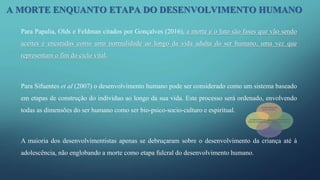 A MORTE ENQUANTO ETAPA DO DESENVOLVIMENTO HUMANO
Para Papalia, Olds e Feldman citados por Gonçalves (2016), a morte e o luto são fases que vão sendo
aceites e encaradas como uma normalidade ao longo da vida adulta do ser humano, uma vez que
representam o fim do ciclo vital.
Para Sifuentes et al (2007) o desenvolvimento humano pode ser considerado como um sistema baseado
em etapas de construção do individuo ao longo da sua vida. Este processo será ordenado, envolvendo
todas as dimensões do ser humano como ser bio-psico-socio-culturo e espiritual.
A maioria dos desenvolvimentistas apenas se debruçaram sobre o desenvolvimento da criança até à
adolescência, não englobando a morte como etapa fulcral do desenvolvimento humano.
 