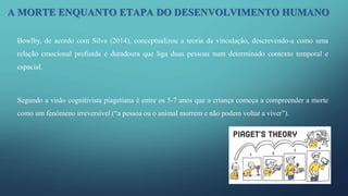 Bowlby, de acordo com Silva (2014), conceptualizou a teoria da vinculação, descrevendo-a como uma
relação emocional profunda e duradoura que liga duas pessoas num determinado contexto temporal e
espacial.
Segundo a visão cognitivista piagetiana é entre os 5-7 anos que a criança começa a compreender a morte
como um fenómeno irreversível (“a pessoa ou o animal morrem e não podem voltar a viver”).
A MORTE ENQUANTO ETAPA DO DESENVOLVIMENTO HUMANO
 