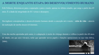 Erik Erikson, direciona-se para a separação e para a morte, apenas no último estadio, que surge a partir dos 65
anos. É a idade da integridade do EU versus o desespero.
Havinghurst conceptualiza o desenvolvimento humano desde a conceção até à morte – ciclo de vida – através
da realização de tarefas desenvolvimentais.
Uma das tarefas apontadas pelo autor, é a adaptação à morte do cônjuge durante a velhice (a partir dos 60 anos
de idade), em que a(o) viúva(o), terão que aprender novos papéis e funções operacionais na sua vida (Silva,
2004).
A MORTE ENQUANTO ETAPA DO DESENVOLVIMENTO HUMANO
 