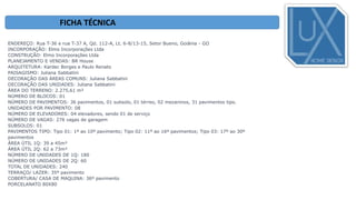 ENDEREÇO: Rua T-36 e rua T-37 A, Qd. 112-A, Lt. 6-8/13-15, Setor Bueno, Goiânia - GO
INCORPORAÇÃO: Elmo Incorporações Ltda
CONSTRUÇÃO: Elmo Incorporações Ltda
PLANEJAMENTO E VENDAS: BR House
ARQUITETURA: Kardec Borges e Paulo Renato
PAISAGISMO: Juliana Sabbatini
DECORAÇÃO DAS ÁREAS COMUNS: Juliana Sabbatini
DECORAÇÃO DAS UNIDADES: Juliana Sabbatini
ÁREA DO TERRENO: 2.275,61 m²
NÚMERO DE BLOCOS: 01
NÚMERO DE PAVIMENTOS: 36 pavimentos, 01 subsolo, 01 térreo, 02 mezaninos, 31 pavimentos tipo.
UNIDADES POR PAVIMENTO: 08
NÚMERO DE ELEVADORES: 04 elevadores, sendo 01 de serviço
NÚMERO DE VAGAS: 276 vagas de garagem
SUBSOLOS: 01
PAVIMENTOS TIPO: Tipo 01: 1º ao 10º pavimento; Tipo 02: 11º ao 16º pavimentos; Tipo 03: 17º ao 30º
pavimentos
ÁREA ÚTIL 1Q: 39 a 45m²
ÁREA ÚTIL 2Q: 62 a 73m²
NÚMERO DE UNIDADES DE 1Q: 180
NÚMERO DE UNIDADES DE 2Q: 60
TOTAL DE UNIDADES: 240
TERRAÇO/ LAZER: 35º pavimento
COBERTURA/ CASA DE MAQUINA: 36º pavimento
PORCELANATO 80X80
FICHA TÉCNICA
 