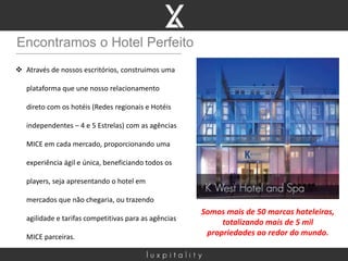 Encontramos o Hotel Perfeito
 Através de nossos escritórios, construimos uma
plataforma que une nosso relacionamento
direto com os hotéis (Redes regionais e Hotéis
independentes – 4 e 5 Estrelas) com as agências
MICE em cada mercado, proporcionando uma
experiência ágil e única, beneficiando todos os
players, seja apresentando o hotel em
mercados que não chegaria, ou trazendo
agilidade e tarifas competitivas para as agências
MICE parceiras.
Somos mais de 50 marcas hoteleiras,
totalizando mais de 5 mil
propriedades ao redor do mundo.
 