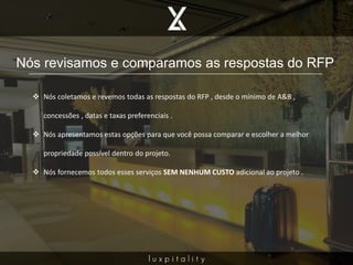 Nós revisamos e comparamos as respostas do RFP
 Nós coletamos e revemos todas as respostas do RFP , desde o mínimo de A&B ,
concessões , datas e taxas preferenciais .
 Nós apresentamos estas opções para que você possa comparar e escolher a melhor
propriedade possível dentro do projeto.
 Nós fornecemos todos esses serviços SEM NENHUM CUSTO adicional ao projeto .
 