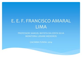 E. E. F. FRANCISCO AMARAL 
LIMA 
PROFESSOR: SAMUEL BATISTA DA COSTA SILVA 
MONITORA: LIDIANE MEDEIROS 
CACIMBA FUNDA -2014 
 