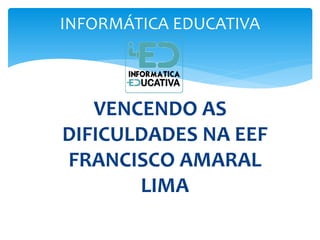 INFORMÁTICA EDUCATIVA 
VENCENDO AS 
DIFICULDADES NA EEF 
FRANCISCO AMARAL 
LIMA 
 