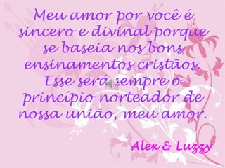 Meu amor por você é 
sincero e divinal porque 
se baseia nos bons 
ensinamentos cristãos. 
Esse será sempre o 
princípio norteador de 
nossa união, meu amor. 
Alex & Luzzy 
 