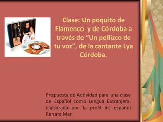 Clase: Un poquito de
   Flamenco y de Córdoba a
    través de “Un pellizco de
   tu voz”, de la cantante Lya
            Córdoba.




Propuesta de Actividad para una clase
de Español como Lengua Extranjera,
elaborada por la profª de español
Renata Mar
 
