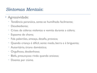 Sintomas Mentais: 
 Agressividade: 
• Tendência paranóica, sente-se humilhado facilmente; 
• Desobediente; 
• Crises de cóleras violentas e vomita durante a cólera; 
• Espasmo de choro; 
• Fala palavrões, ameaça, desafia, provoca; 
• Quando criança é difícil, sente medo, berra e é briguenta; 
• Autoritário, tirano doméstico; 
• Orgulhoso, desdenhoso; 
• Blefa, presunçoso rindo quando ansioso; 
• Doente por ciúme. 
 