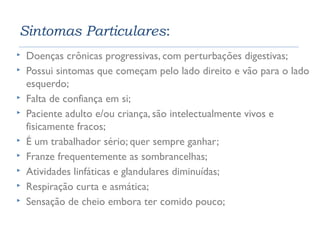 Sintomas Particulares: 
 Doenças crônicas progressivas, com perturbações digestivas; 
 Possui sintomas que começam pelo lado direito e vão para o lado 
esquerdo; 
 Falta de confiança em si; 
 Paciente adulto e/ou criança, são intelectualmente vivos e 
fisicamente fracos; 
 É um trabalhador sério; quer sempre ganhar; 
 Franze frequentemente as sombrancelhas; 
 Atividades linfáticas e glandulares diminuídas; 
 Respiração curta e asmática; 
 Sensação de cheio embora ter comido pouco; 
 