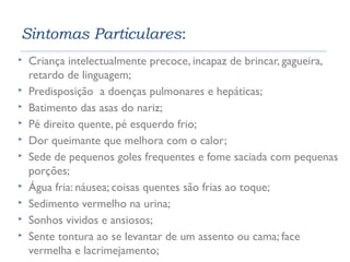 Sintomas Particulares: 
 Criança intelectualmente precoce, incapaz de brincar, gagueira, 
retardo de linguagem; 
 Predisposição a doenças pulmonares e hepáticas; 
 Batimento das asas do nariz; 
 Pé direito quente, pé esquerdo frio; 
 Dor queimante que melhora com o calor; 
 Sede de pequenos goles frequentes e fome saciada com pequenas 
porções; 
 Água fria: náusea; coisas quentes são frias ao toque; 
 Sedimento vermelho na urina; 
 Sonhos vividos e ansiosos; 
 Sente tontura ao se levantar de um assento ou cama; face 
vermelha e lacrimejamento; 
 