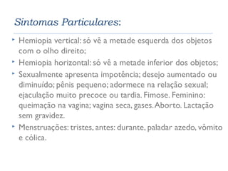 Sintomas Particulares: 
 Hemiopia vertical: só vê a metade esquerda dos objetos 
com o olho direito; 
 Hemiopia horizontal: só vê a metade inferior dos objetos; 
 Sexualmente apresenta impotência; desejo aumentado ou 
diminuído; pênis pequeno; adormece na relação sexual; 
ejaculação muito precoce ou tardia. Fimose. Feminino: 
queimação na vagina; vagina seca, gases. Aborto. Lactação 
sem gravidez. 
 Menstruações: tristes, antes: durante, paladar azedo, vômito 
e cólica. 
 
