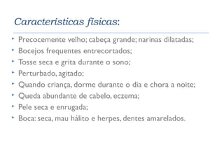 Características físicas: 
 Precocemente velho; cabeça grande; narinas dilatadas; 
 Bocejos frequentes entrecortados; 
 Tosse seca e grita durante o sono; 
 Perturbado, agitado; 
 Quando criança, dorme durante o dia e chora a noite; 
 Queda abundante de cabelo, eczema; 
 Pele seca e enrugada; 
 Boca: seca, mau hálito e herpes, dentes amarelados. 
 