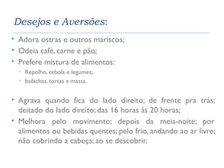 Desejos e Aversões: 
 Adora ostras e outros mariscos; 
 Odeia café, carne e pão; 
 Prefere mistura de alimentos: 
• Repolho, cebola e legumes; 
• bolachas, tortas e massa. 
 Agrava quando fica do lado direito; de frente pra trás; 
deitado do lado direito; das 16 horas às 20 horas; 
 Melhora pelo movimento; depois da meia-noite; por 
alimentos ou bebidas quentes; pelo frio, andando ao ar livre; 
não cobrindo a cabeça; ao se descobrir. 
 