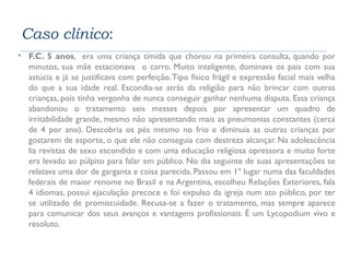 Caso clínico: 
 F.C. 5 anos, era uma criança tímida que chorou na primeira consulta, quando por 
minutos, sua mãe estacionava o carro. Muito inteligente, dominava os pais com sua 
astúcia e já se justificava com perfeição. Tipo físico frágil e expressão facial mais velha 
do que a sua idade real. Escondia-se atrás da religião para não brincar com outras 
crianças, pois tinha vergonha de nunca conseguir ganhar nenhuma disputa. Essa criança 
abandonou o tratamento seis messes depois por apresentar um quadro de 
irritabilidade grande, mesmo não apresentando mais as pneumonias constantes (cerca 
de 4 por ano). Descobria os pés mesmo no frio e diminuía as outras crianças por 
gostarem de esporte, o que ele não conseguia com destreza alcançar. Na adolescência 
lia revistas de sexo escondido e com uma educação religiosa opressora e muito forte 
era levado ao púlpito para falar em público. No dia seguinte de suas apresentações se 
relatava uma dor de garganta e coisa parecida. Passou em 1º lugar numa das faculdades 
federais de maior renome no Brasil e na Argentina, escolheu Relações Exteriores, fala 
4 idiomas, possui ejaculação precoce e foi expulso da igreja num ato público, por ter 
se utilizado de promiscuidade. Recusa-se a fazer o tratamento, mas sempre aparece 
para comunicar dos seus avanços e vantagens profissionais. É um Lycopodium vivo e 
resoluto. 
 