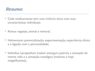 Resumo: 
 Cada medicamento tem uma vivência única com suas 
características individuais; 
 Reinos vegetais, animal e mineral; 
 Hahnemann: potencialização, experimentação, experiência clínica 
e a ligação com a personalidade; 
 Indivíduo Lycopodium trazem amargura psórica, a sensação de 
menos valia e a sensação nostálgica (maiores e hoje 
insignificantes). 
 