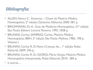 Bibliografia: 
 ALLEN, Henry C.. Sintomas – Chave da Matéria Médica 
Homeopática. 2ª edição: Dynamics Editorial, 2000. 381 p. 
 BRICKMANN, Dr. A.. Guia de Medicina Homeopática. 21ª edição 
São Paulo: Editora Livraria Teixeira, 1992. 1058 p. 
 BRUNINI, Carlos; SAMPAIO, Carlos. Matéria Médica 
Homeopática IBEH. 2ª edição São Paulo: Mythos, 1982. 198 p. 
Volume I. 
 BRUNINI, Carlos R. D. Nova Crianças de... 1ª edição Robe 
Editorial, 2009. 296 p. 
 BRUNINI, Carlos R. D.; GIORGI, Mário Sérgio. Matéria Médica 
Homeopática Interpretada. Robe Editorial, 2010. 584 p. 
 e outras.... 
