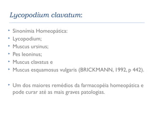 Lycopodium clavatum: 
 Sinonímia Homeopática: 
 Lycopodium; 
 Muscus ursinus; 
 Pes leoninus; 
 Muscus clavatus e 
 Muscus esquamosus vulgaris (BRICKMANN, 1992, p 442). 
 Um dos maiores remédios da farmacopéia homeopática e 
pode curar até as mais graves patologias. 
 