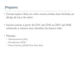Preparo: 
 Conservação é feita em vidro neutro, âmbar, bem fechado, ao 
abrigo da luz e do calor; 
 Insumo inerte: a partir de CH1 até CH3 ou DH1 até DH6 
utilizando o mesmo teor alcoólico da tintura mãe; 
 Método: 
• Hahnemanniano (XI.I), 
• Korsakoviano (XI.II), 
• Fluxo Contínuo (XI.III); Farm. Hom. Bras 
 