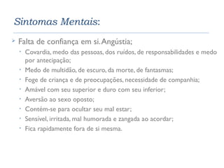 Sintomas Mentais: 
 Falta de confiança em si. Angústia; 
• Covardia, medo das pessoas, dos ruídos, de responsabilidades e medo 
por antecipação; 
• Medo de multidão, de escuro, da morte, de fantasmas; 
• Foge de criança e de preocupações, necessidade de companhia; 
• Amável com seu superior e duro com seu inferior; 
• Aversão ao sexo oposto; 
• Contém-se para ocultar seu mal estar; 
• Sensível, irritada, mal humorada e zangada ao acordar; 
• Fica rapidamente fora de si mesma. 
 