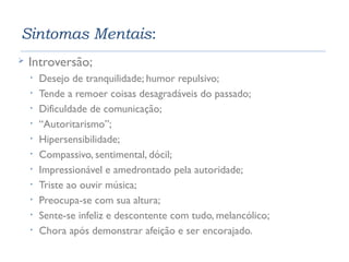 Sintomas Mentais: 
 Introversão; 
• Desejo de tranquilidade; humor repulsivo; 
• Tende a remoer coisas desagradáveis do passado; 
• Dificuldade de comunicação; 
• “Autoritarismo”; 
• Hipersensibilidade; 
• Compassivo, sentimental, dócil; 
• Impressionável e amedrontado pela autoridade; 
• Triste ao ouvir música; 
• Preocupa-se com sua altura; 
• Sente-se infeliz e descontente com tudo, melancólico; 
• Chora após demonstrar afeição e ser encorajado. 
 