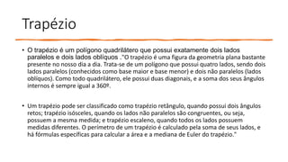 Trapézio
• O trapézio é um polígono quadrilátero que possui exatamente dois lados
paralelos e dois lados oblíquos ."O trapézio é uma figura da geometria plana bastante
presente no nosso dia a dia. Trata-se de um polígono que possui quatro lados, sendo dois
lados paralelos (conhecidos como base maior e base menor) e dois não paralelos (lados
oblíquos). Como todo quadrilátero, ele possui duas diagonais, e a soma dos seus ângulos
internos é sempre igual a 360º.
• Um trapézio pode ser classificado como trapézio retângulo, quando possui dois ângulos
retos; trapézio isósceles, quando os lados não paralelos são congruentes, ou seja,
possuem a mesma medida; e trapézio escaleno, quando todos os lados possuem
medidas diferentes. O perímetro de um trapézio é calculado pela soma de seus lados, e
há fórmulas específicas para calcular a área e a mediana de Euler do trapézio."
 