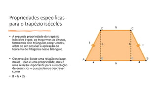 Propriedades especificas
para o trapézio isóceles
• A segunda propriedade do trapézio
isósceles é que, ao traçarmos as alturas,
formamos dois triângulos congruentes,
além de ser possível a aplicação do
teorema de Pitágoras nesse triângulo
• Observação: Existe uma relação na base
maior – não é uma propriedade, mas é
uma relação importante para a resolução
de exercícios – que podemos descrever
como
• B = b + 2a
 
