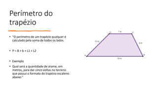 Perímetro do
trapézio
• "O perímetro de um trapézio qualquer é
calculado pela soma de todos os lados.
• P = B + b + L1 + L2
• Exemplo
• Qual será a quantidade de arame, em
metros, para dar cinco voltas no terreno
que possui o formato do trapézio escaleno
abaixo:"
 