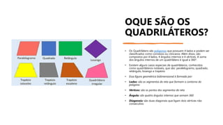 OQUE SÃO OS
QUADRILÁTEROS?
• Os Quadrilátero são polígonos que possuem 4 lados e podem ser
classificados como convexos ou côncavos. Além disso, são
compostos por 4 lados, 4 ângulos internos e 4 vértices. A soma
dos ângulos internos de um quadrilátero é igual a 360°.
• Existem alguns casos especiais de quadriláteros, conhecidos
como quadriláteros notáveis, que são: paralelogramo, quadrado,
retângulo, losango e trapézio
• Essa figura geométrica bidimensional é formada por:
• Lados: são os segmentos da reta que formam o contorno do
polígono
• Vértices: são os pontos dos segmentos da reta
• Ângulo: são quatro ângulos internos que somam 360
• Diagonais: são duas diagonais que ligam dois vértices não
consecutivo
 