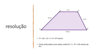 resolução
• "P = 18 + 13 + 7 + 9 = 47 metros.
• Como serão dadas cinco voltas, então 5P = 5 . 47 = 235 metros de
fio."
 