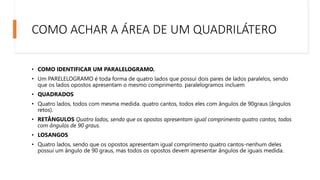 COMO ACHAR A ÁREA DE UM QUADRILÁTERO
• COMO IDENTIFICAR UM PARALELOGRAMO.
• Um PARELELOGRAMO é toda forma de quatro lados que possui dois pares de lados paralelos, sendo
que os lados opostos apresentam o mesmo comprimento. paralelogramos incluem
• QUADRADOS
• Quatro lados, todos com mesma medida. quatro cantos, todos eles com ângulos de 90graus (ângulos
retos).
• RETÂNGULOS Quatro lados, sendo que os opostos apresentam igual comprimento quatro cantos, todos
com ângulos de 90 graus.
• LOSANGOS
• Quatro lados, sendo que os opostos apresentam igual comprimento quatro cantos-nenhum deles
possui um ângulo de 90 graus, mas todos os opostos devem apresentar ângulos de iguais medida.
 