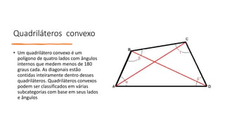 Quadriláteros convexo
• Um quadrilátero convexo é um
polígono de quatro lados com ângulos
internos que medem menos de 180
graus cada. As diagonais estão
contidas inteiramente dentro desses
quadriláteros. Quadriláteros convexos
podem ser classificados em várias
subcategorias com base em seus lados
e ângulos
 