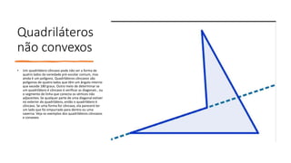 Quadriláteros
não convexos
• Um quadrilátero côncavo pode não ser a forma de
quatro lados da variedade pré-escolar comum, mas
ainda é um polígono. Quadriláteros côncavos são
polígonos de quatro lados que têm um ângulo interno
que excede 180 graus. Outro meio de determinar se
um quadrilátero é côncavo é verificar as diagonais , ou
o segmento de linha que conecta os vértices não
adjacentes. Se qualquer parte de uma diagonal estiver
no exterior do quadrilátero, então o quadrilátero é
côncavo. Se uma forma for côncava, ela parecerá ter
um lado que foi empurrado para dentro ou uma
caverna. Veja os exemplos dos quadriláteros côncavos
e convexos
 