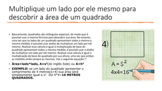 Multiplique um lado por ele mesmo para
descobrir a área de um quadrado
• Basicamente, quadrados são retângulos especiais, de modo que é
possível usar a mesma fórmula para descobrir sua área. No entanto,
uma vez que os lados de um quadrado apresentam todos a mesma a
mesma medida, é possível usar atalho de multiplicas um lado por ele
mesmo. Realizar esse cálculo é igual á multiplicação de base do
quadrado apresentam todos a mesma medida, é possível usar o atalho
de multiplicar um lado por ele mesmo. Realizar esse cálculo é igual a
multiplicação da base do quadrado por sua altura, uma vez que ambas
as medidas serão sempre as mesmas. Use a seguinte equação:[1]
• Área=lado*lado, A=s2(do inglês Side) ou A=h2
• EXEMPLO: se um lado do quadrado apresentar o
comprimento de 4 metros(s=4) sua área será
simplesmente igual a s2 OU 4*4=16 METROS
QUADRADOS.
 