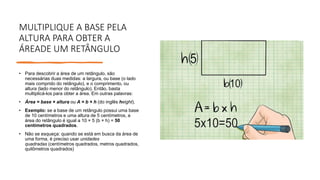 MULTIPLIQUE A BASE PELA
ALTURA PARA OBTER A
ÁREADE UM RETÂNGULO
• Para descobrir a área de um retângulo, são
necessárias duas medidas: a largura, ou base (o lado
mais comprido do retângulo), e o comprimento, ou
altura (lado menor do retângulo). Então, basta
multiplicá-los para obter a área. Em outras palavras:
• Área = base × altura ou A = b × h (do inglês height).
• Exemplo: se a base de um retângulo possui uma base
de 10 centímetros e uma altura de 5 centímetros, a
área do retângulo é igual a 10 × 5 (b × h) = 50
centímetros quadrados.
• Não se esqueça: quando se está em busca da área de
uma forma, é preciso usar unidades
quadradas (centímetros quadrados, metros quadrados,
quilômetros quadrados)
 