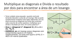 Multiplique as diagonais e Divida o resultado
por dois para encontrar a área de um losango
• Tome cuidado nessa equação -quando você está
tentando descobrir a área de um losango, Não se pode
simplesmente multiplicar dois lados adjacentes. Em vez
disso encontre as diagonais (as linhas que conectam
cada conjunto de cantos opostos), multiplique-as e
divida o resultado por dois. Em outras palavras:[2]
• Área = (diagonal 1* diagonal 2) /2 ou A =
(d1 *d2/2.
• EXEMPLO: se um losango possui diagonais com
comprimentos iguais 6 e 8 metros
respetivamente, sua área será igual a (6*8) /2 =
48/2=24 metros quadrados
 