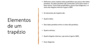Elementos
de um
trapézio
• Definimos como trapézio todo quadrilátero que possui dois lados
paralelos. Os lados paralelos são conhecidos como base maior e
base menor. Como todo quadrilátero, possui duas diagonais, e a
soma dos ângulos internos é igual a 360º.
• Os elementos do trapézio são:
• Quatro lados;
• Dois lados paralelos entre si e dois não paralelos;
• Quatro vértices;
• Quatro ângulos internos, cuja soma é igual a 360º;
• Duas diagonais.
 
