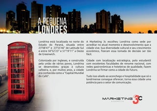 Londrina está localizada no norte do
Estado do Paraná, situada entre
23°08’47” e 23°55’46” de Latitude Sul
e entre 50°52’23” e 51°19’11” a Oeste
de Greenwich.
Colonizada por ingleses, e construída
pela união de vários povos, Londrina
se desenvolveu graças à cultura
cafeeira, e, por muitos anos, a cidade
era conhecida como a “Capital Mundial
do Café”.
A Marketing 3c escolheu Londrina como sede por
acreditar no atual momento e desenvolvimento que a
cidade vive. Sua diversidade cultural e seu crescimento
econômico, ﬁzeram essa tomada de decisão ser tão
fácil.
Cidade com localização estratégica, polo estudantil
com excelentes faculdades de renome nacional, com
redes gastronômicas e hoteleiras de qualidade, fazem
Londrina se ﬁrmar como a cidade do futuro.
Tudo isso aliado ao aconchego e hospitalidade que só o
londrinense consegue oferecer, torna essa cidade uma
potência para o setor de comunicação.
Londrina está localizada no norte do
Estado do Paraná, situada entre
23°08’47” e 23°55’46” de Latitude Sul
e entre 50°52’23” e 51°19’11” a Oeste
de Greenwich.
Colonizada por ingleses, e construída
pela união de vários povos, Londrina
se desenvolveu graças à cultura
cafeeira, e, por muitos anos, a cidade
era conhecida como a “Capital Mundial
do Café”.
A Marketing 3c escolheu Londrina como sede por
acreditar no atual momento e desenvolvimento que a
cidade vive. Sua diversidade cultural e seu crescimento
econômico, ﬁzeram essa tomada de decisão ser tão
fácil.
Cidade com localização estratégica, polo estudantil
com excelentes faculdades de renome nacional, com
redes gastronômicas e hoteleiras de qualidade, fazem
Londrina se ﬁrmar como a cidade do futuro.
Tudo isso aliado ao aconchego e hospitalidade que só o
londrinense consegue oferecer, torna essa cidade uma
potência para o setor de comunicação.
A PEQUENA
LONDRES
 