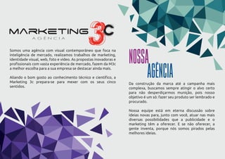 Somos uma agência com visual contemporâneo que foca na
inteligência de mercado, realizamos trabalhos de marketing,
identidade visual, web, foto e vídeo. As propostas inovadoras e
proﬁssionais com vasta experiência de mercado, fazem da M3c
a melhor escolha para a sua empresa se destacar ainda mais.
Aliando o bom gosto ao conhecimento técnico e cientíﬁco, a
Marketing 3c prepara-se para mexer com os seus cinco
sentidos.
Da construção da marca até a campanha mais
complexa, buscamos sempre atingir o alvo certo
para não desperdiçarmos munição, pois nosso
objetivo é um só: fazer seu produto ser lembrado e
procurado.
Nossa equipe está em eterna discussão sobre
ideias novas para, junto com você, atuar nas mais
diversas possibilidades que a publicidade e o
marketing têm a oferecer. E se não oferecer, a
gente inventa, porque nós somos pirados pelas
melhores ideias.
NOSSA
AGÊNCIA
 