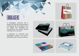 EMBALAGENS
A embalagem comercial não é
apenas um meio de armazenamento
e transporte de um produto, mas é
um objeto que possibilita aos
consumidores uma relação afetiva
individual com o produto.
A Marketing 3c customiza suas
embalagens, dando a sua cara e
agregando valor aos seus produtos.
 