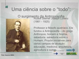 Uma ciência sobre o “todo”:
O surgimento da Antroposofia
Rudolf Steiner Joseph Lorenz
(1861 - 1925)
Professor e filósofo austríaco. Ele
fundou a Antroposofia – do grego
Anthropos, homem e Sophia,
sabedoria: sabedoria sobre o
Homem. Propôs iniciativas para
vários campos de atuação:
educação, medicina, arquitetura,
agricultura e outros.
Foto: Arquivos ABMA
 