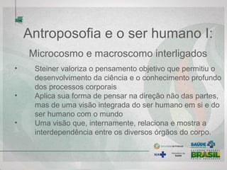 Antroposofia e o ser humano I:
Microcosmo e macroscomo interligados
• Steiner valoriza o pensamento objetivo que permitiu o
desenvolvimento da ciência e o conhecimento profundo
dos processos corporais
• Aplica sua forma de pensar na direção não das partes,
mas de uma visão integrada do ser humano em si e do
ser humano com o mundo
• Uma visão que, internamente, relaciona e mostra a
interdependência entre os diversos órgãos do corpo.
 