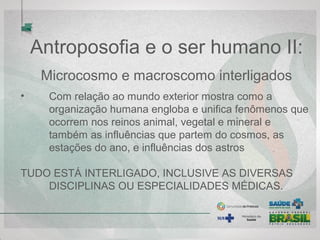 Antroposofia e o ser humano II:
Microcosmo e macroscomo interligados
• Com relação ao mundo exterior mostra como a
organização humana engloba e unifica fenômenos que
ocorrem nos reinos animal, vegetal e mineral e
também as influências que partem do cosmos, as
estações do ano, e influências dos astros
TUDO ESTÁ INTERLIGADO, INCLUSIVE AS DIVERSAS
DISCIPLINAS OU ESPECIALIDADES MÉDICAS.
 