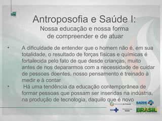 Antroposofia e Saúde I:
Nossa educação e nossa forma
de compreender e de atuar
• A dificuldade de entender que o homem não é, em sua
totalidade, o resultado de forças físicas e químicas é
fortalecida pelo fato de que desde crianças, muito
antes de nos depararmos com a necessidade de cuidar
de pessoas doentes, nosso pensamento é treinado a
medir e a contar
• Há uma tendência da educação contemporânea de
formar pessoas que possam ser inseridas na indústria,
na produção de tecnologia, daquilo que é novo
 