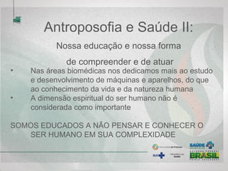 Antroposofia e Saúde II:
Nossa educação e nossa forma
de compreender e de atuar
• Nas áreas biomédicas nos dedicamos mais ao estudo
e desenvolvimento de máquinas e aparelhos, do que
ao conhecimento da vida e da natureza humana
• A dimensão espiritual do ser humano não é
considerada como importante
SOMOS EDUCADOS A NÃO PENSAR E CONHECER O
SER HUMANO EM SUA COMPLEXIDADE
 